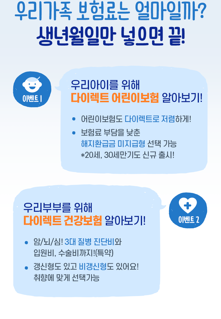 우리가족 보험료는 얼마일까? 생년월일만 넣으면 끝! [이벤트1 : 우리아이를 위해 다이렉트 어린이보험 알아보기! - 어린이보험도 다이렉트로 저렴하게! - 보험료 부담을 낮춘 해지환급금 미지급형 선택 가능 *20세, 30세만기도 신규 출시!, 이벤트2 : 우리부부를 위해 다이렉트 건강보험 알아보기! - 암/뇌/심! 3대 질병 진단비와 입원비, 수술비까지!(특약) - 갱신형도 있고 비갱신형도 있어요! 취향에 맞게 선택가능]