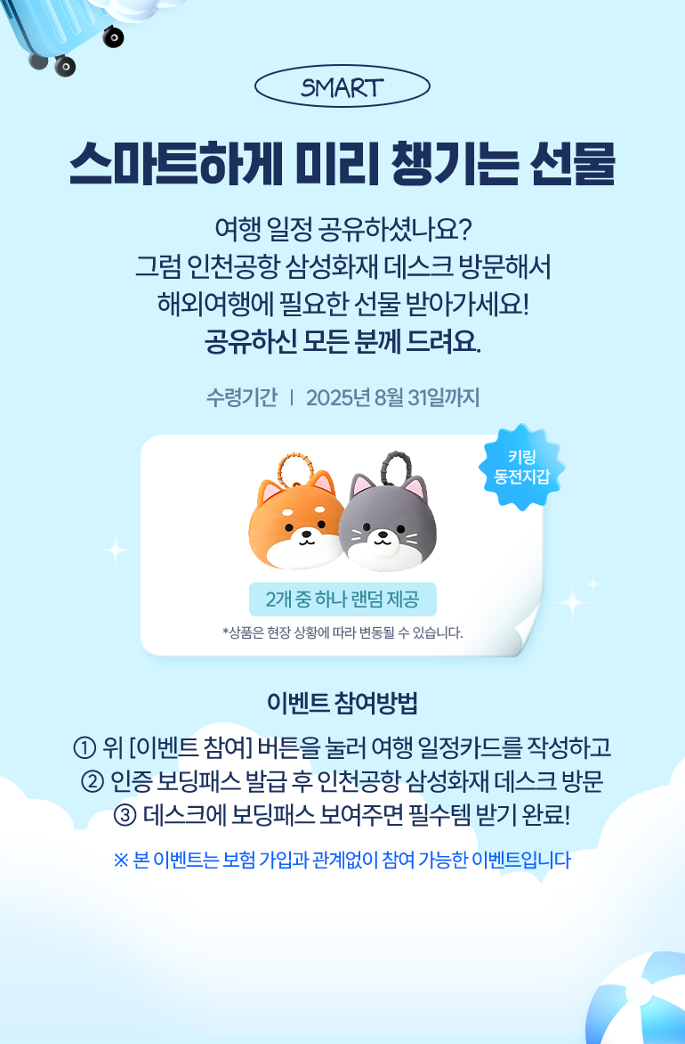선물01 여행필수템 배웅해 드림 여행 일정카드 작성한 전원 인천공항 삼성화재 데스크 방문 시 해외여행 필수템을 드려요! [보조배터리, 캐리어 네임택, 키링동전지갑] 이벤트 참여방법 1.여행 일정카드를 작성하고 인증 보딩패스 발급 2. 인천공항 삼성화재 데스크 방문 3. 데스크에 보딩패스 보여주고 필수템 수령! *본 이벤트는 보험 가입과 관계없이 참여 가능한 이벤트 입니다.