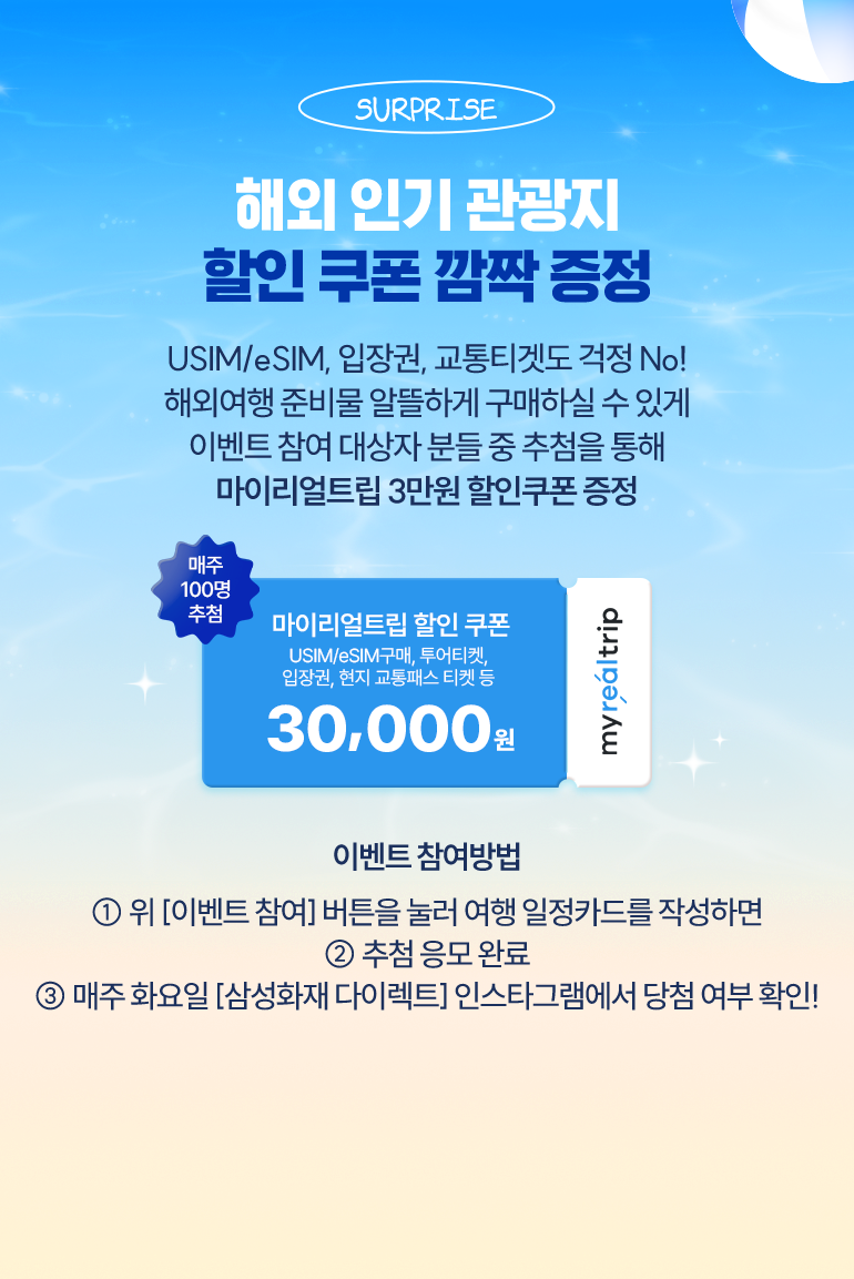 선물02 인기투어 선물해 드림 여행 일정카드 작성하셨죠? 방문 예정 국가로 일본, 베트남 여행 선택하신 분들 중 매주 100명 추첨을 통해 일본/베트남 현지 인기투어 입장권 할인쿠폰을 드려요! 매주 100면 추첨 마이리얼트림 지역별 인기 입장권 구매 할인쿠폰 30,000원 이벤트 참여방법 1. 여행 일정카드를 작성하기(선물1과 동일) 2. 추첨 응모 완료 3. 매주 당첨자 삼성화재 다이렉트 인스타그램에 발표 및 개별 연락 * 본 이벤트는 보험 가입과 관계없이 참여 가능한 이벤트입니다.
