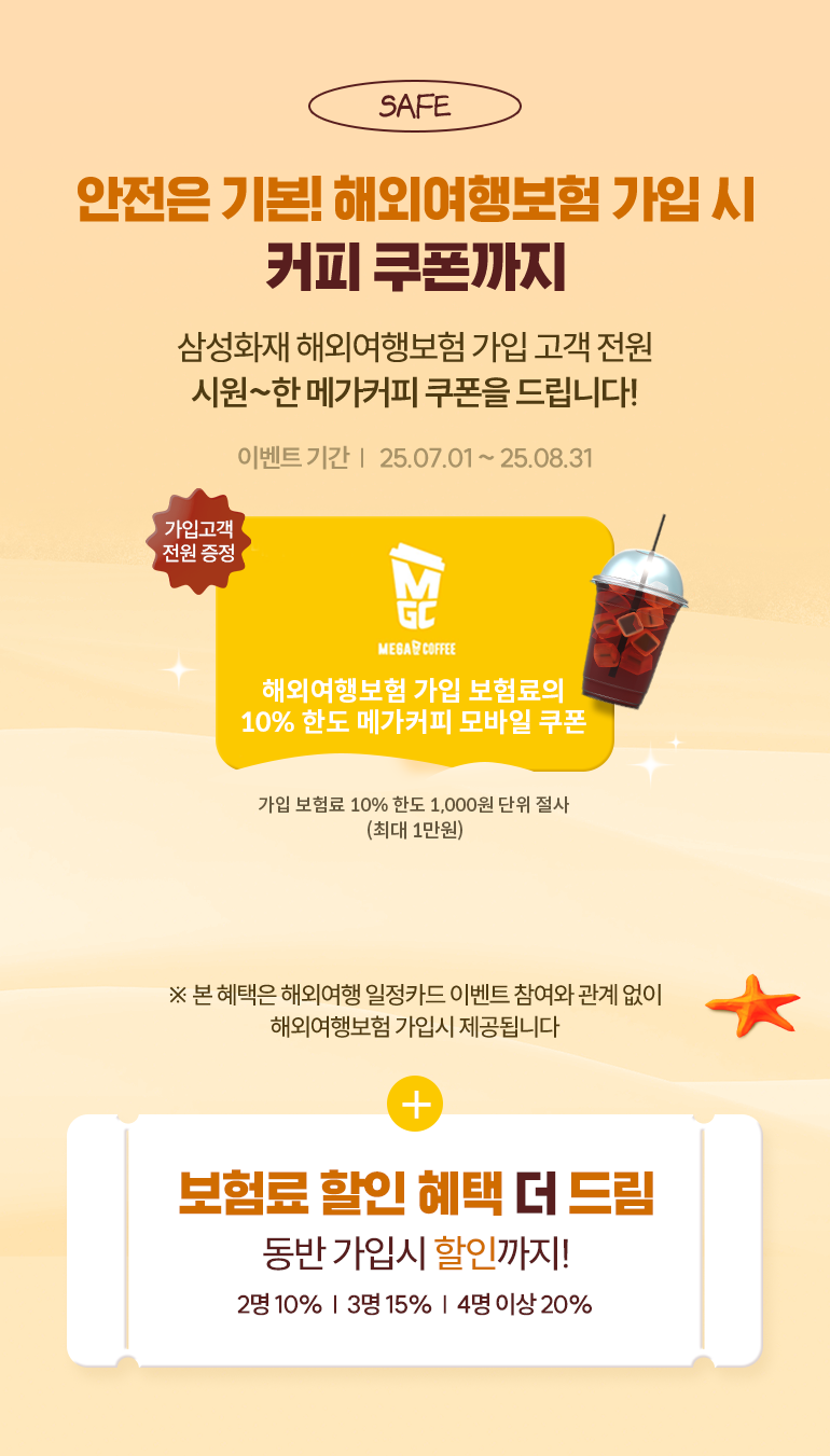 선물03 해외여행보험 가입시 누구나 드림 삼성화재 해외여행보험 가입 고객 전원 메가커피 커피 쿠폰을 드립니다! 25.07.01~25.08.31 가입고객 전원 증정 해외여행보험 가입 보험료의 10% 한도 메가커피 모바일 쿠폰 가입 보험료 10의 100원 단위 절사 * 본 혜택은 해외여행 일정카드 이벤트 참여와 관계 없이 해외여행보험 가입시 제공됩니다. + 보험료 할인 혜택 더 드림 동반 가입 시 최대 20% 할인까지! 2명 10%, 3명 15%, 4명 이상 20%