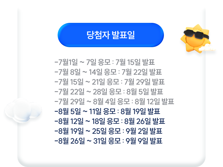 당첨자 발표일 * 7월1일~7일 응모 : 7월 15일 발표 * 7월8일~14일 응모 : 7월 22일 발표 * 7월15일~21일 응모 : 7월 29일 발표 * 7월22일~28일 응모 : 8월 5일 발표 * 7월29일~8월4일 응모 : 8월 12일 발표